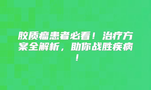 胶质瘤患者必看！治疗方案全解析，助你战胜疾病！
