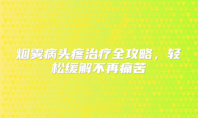 烟雾病头疼治疗全攻略，轻松缓解不再痛苦