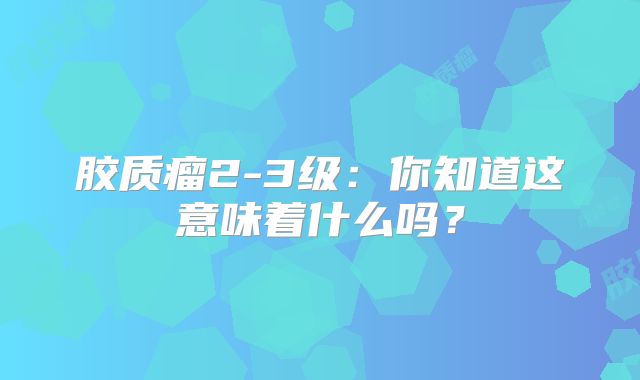 胶质瘤2-3级：你知道这意味着什么吗？