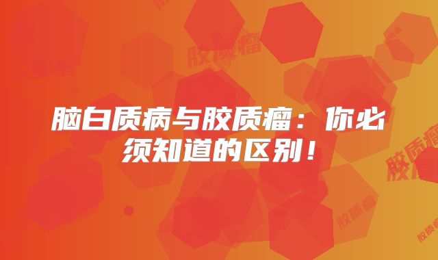 脑白质病与胶质瘤：你必须知道的区别！