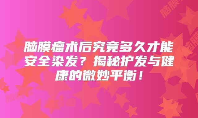 脑膜瘤术后究竟多久才能安全染发？揭秘护发与健康的微妙平衡！