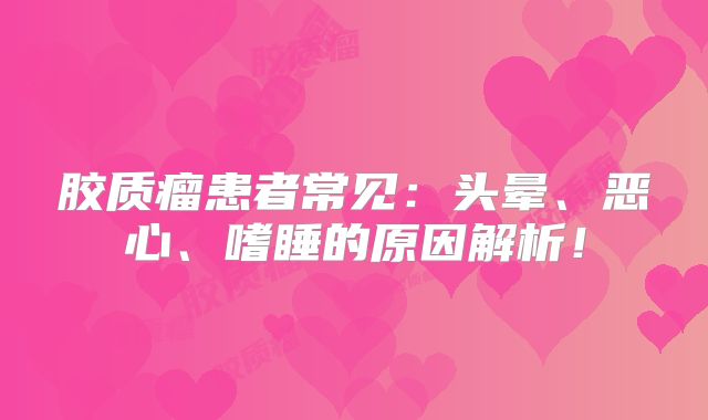 胶质瘤患者常见：头晕、恶心、嗜睡的原因解析！