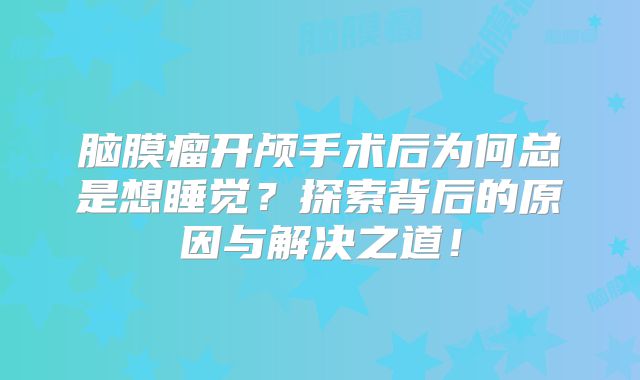 脑膜瘤开颅手术后为何总是想睡觉？探索背后的原因与解决之道！