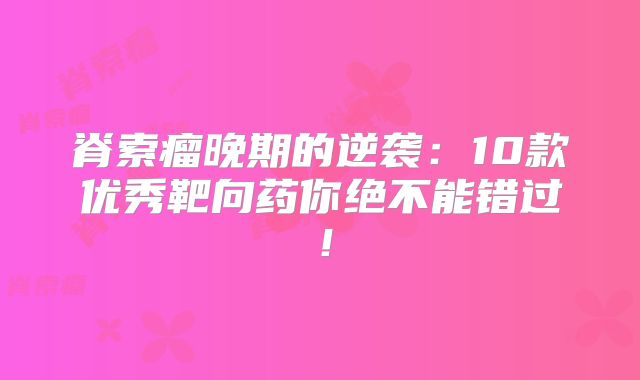 脊索瘤晚期的逆袭：10款优秀靶向药你绝不能错过！