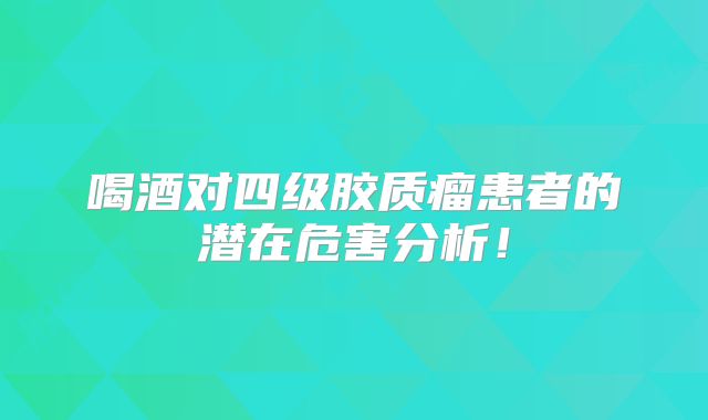 喝酒对四级胶质瘤患者的潜在危害分析！