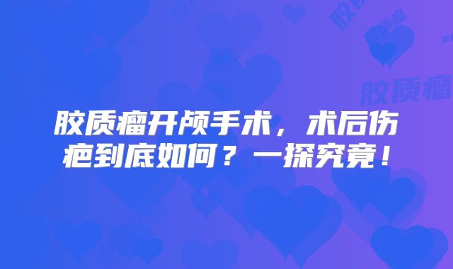 胶质瘤开颅手术，术后伤疤到底如何？一探究竟！