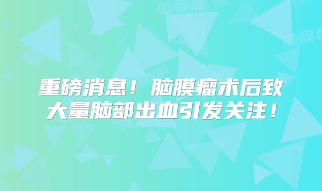 重磅消息！脑膜瘤术后致大量脑部出血引发关注！