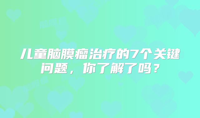 儿童脑膜瘤治疗的7个关键问题，你了解了吗？