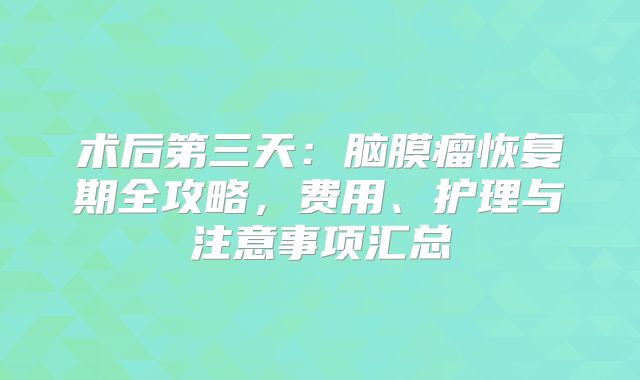 术后第三天：脑膜瘤恢复期全攻略，费用、护理与注意事项汇总
