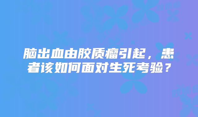 脑出血由胶质瘤引起，患者该如何面对生死考验？