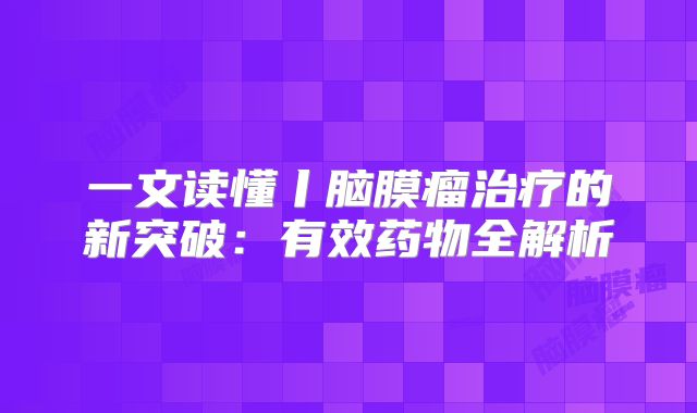 一文读懂丨脑膜瘤治疗的新突破：有效药物全解析