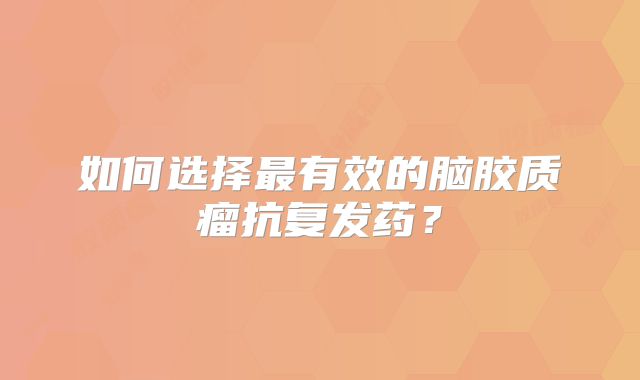 如何选择最有效的脑胶质瘤抗复发药？