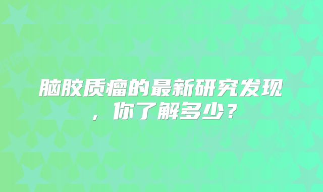 脑胶质瘤的最新研究发现，你了解多少？