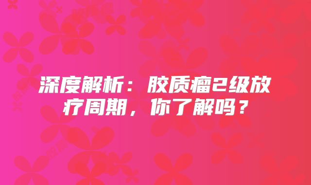 深度解析：胶质瘤2级放疗周期，你了解吗？