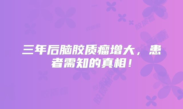 三年后脑胶质瘤增大，患者需知的真相！