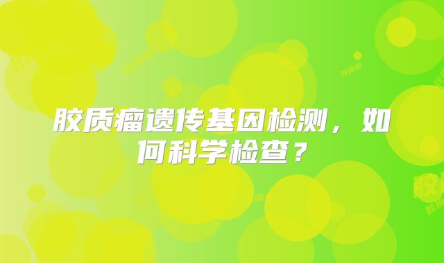 胶质瘤遗传基因检测，如何科学检查？