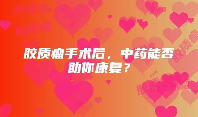 胶质瘤手术后，中药能否助你康复？