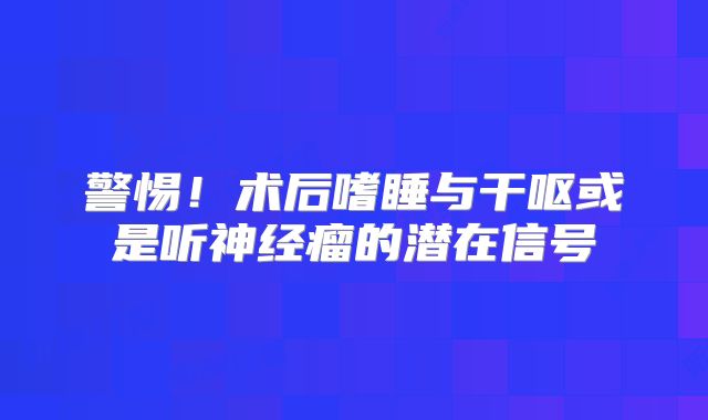 警惕！术后嗜睡与干呕或是听神经瘤的潜在信号