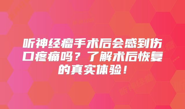 听神经瘤手术后会感到伤口疼痛吗？了解术后恢复的真实体验！