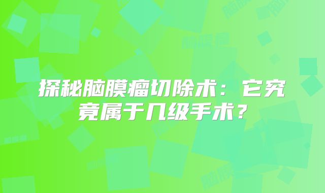 探秘脑膜瘤切除术：它究竟属于几级手术？