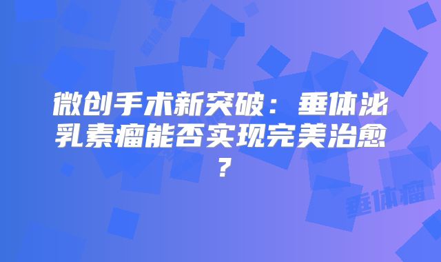 微创手术新突破：垂体泌乳素瘤能否实现完美治愈？