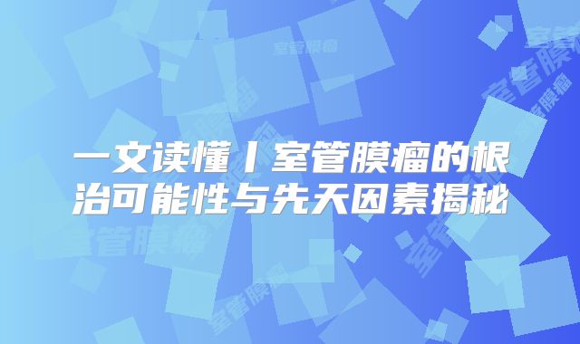 一文读懂丨室管膜瘤的根治可能性与先天因素揭秘