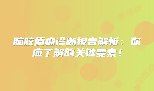 脑胶质瘤诊断报告解析：你应了解的关键要素！