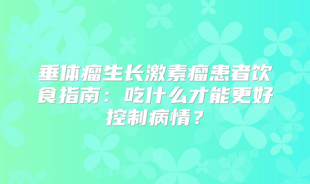 垂体瘤生长激素瘤患者饮食指南：吃什么才能更好控制病情？