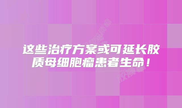 这些治疗方案或可延长胶质母细胞瘤患者生命！