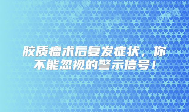 胶质瘤术后复发症状，你不能忽视的警示信号！