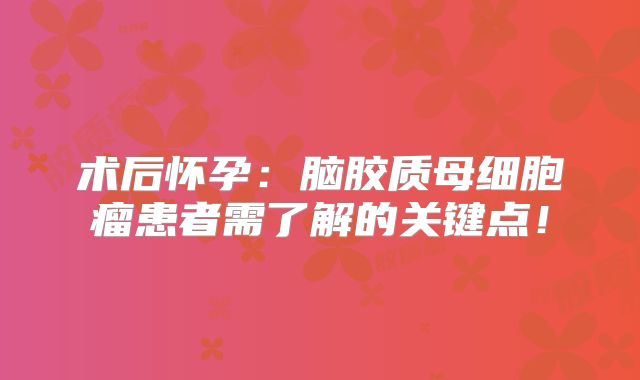 术后怀孕：脑胶质母细胞瘤患者需了解的关键点！