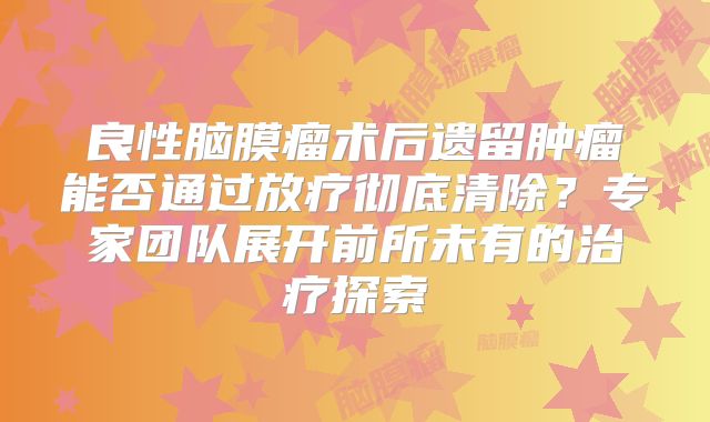 良性脑膜瘤术后遗留肿瘤能否通过放疗彻底清除？专家团队展开前所未有的治疗探索