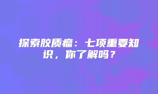 探索胶质瘤：七项重要知识，你了解吗？