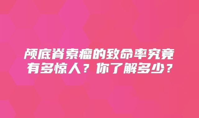 颅底脊索瘤的致命率究竟有多惊人？你了解多少？