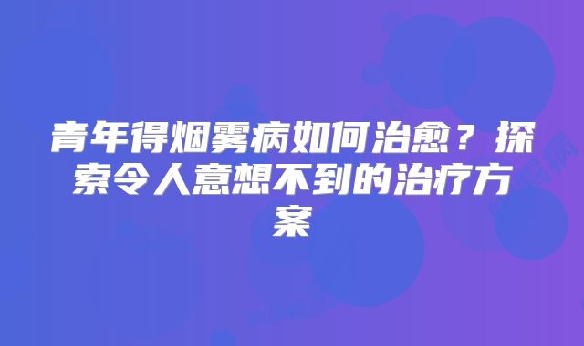 青年得烟雾病如何治愈？探索令人意想不到的治疗方案