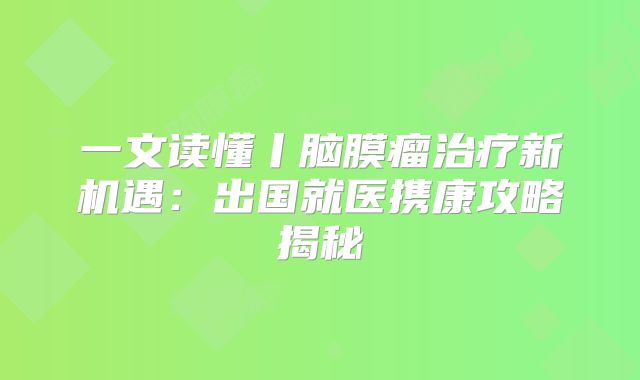 一文读懂丨脑膜瘤治疗新机遇：出国就医携康攻略揭秘