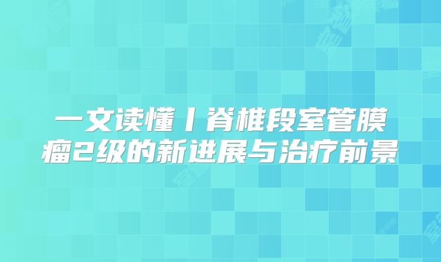 一文读懂丨脊椎段室管膜瘤2级的新进展与治疗前景