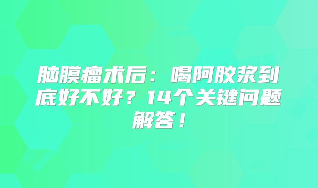 脑膜瘤术后：喝阿胶浆到底好不好？14个关键问题解答！