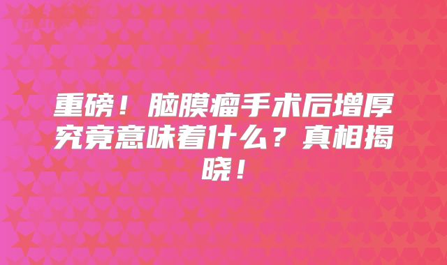重磅！脑膜瘤手术后增厚究竟意味着什么？真相揭晓！