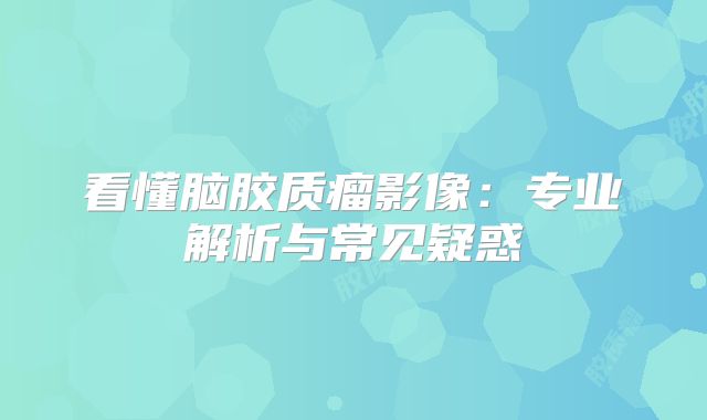 看懂脑胶质瘤影像：专业解析与常见疑惑