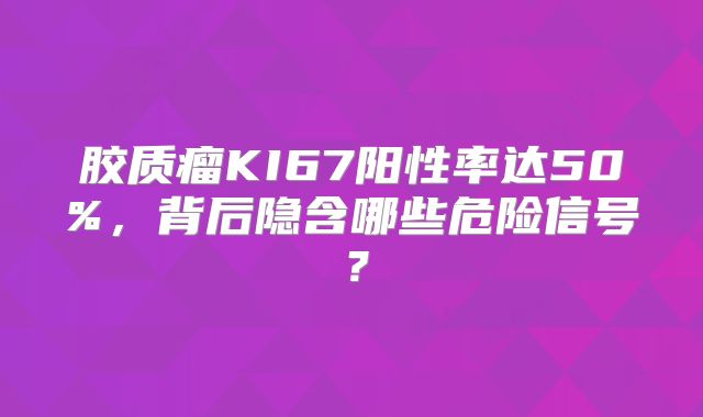 胶质瘤KI67阳性率达50%，背后隐含哪些危险信号？