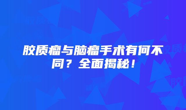 胶质瘤与脑瘤手术有何不同？全面揭秘！