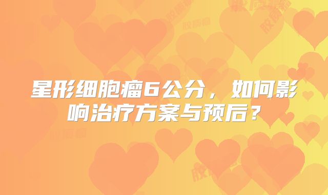 星形细胞瘤6公分，如何影响治疗方案与预后？