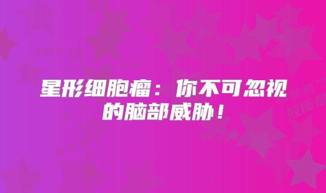 星形细胞瘤：你不可忽视的脑部威胁！
