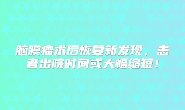 脑膜瘤术后恢复新发现，患者出院时间或大幅缩短！