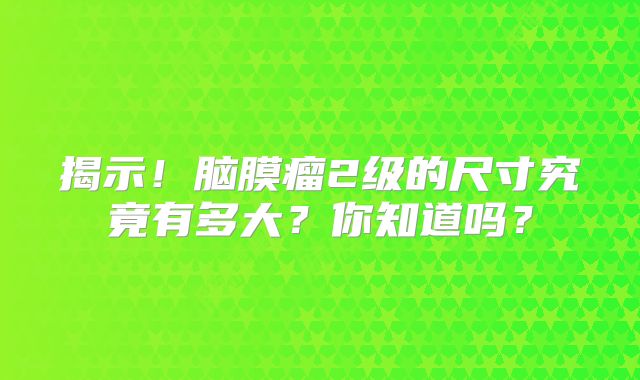 揭示！脑膜瘤2级的尺寸究竟有多大？你知道吗？