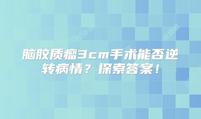 脑胶质瘤3cm手术能否逆转病情？探索答案！