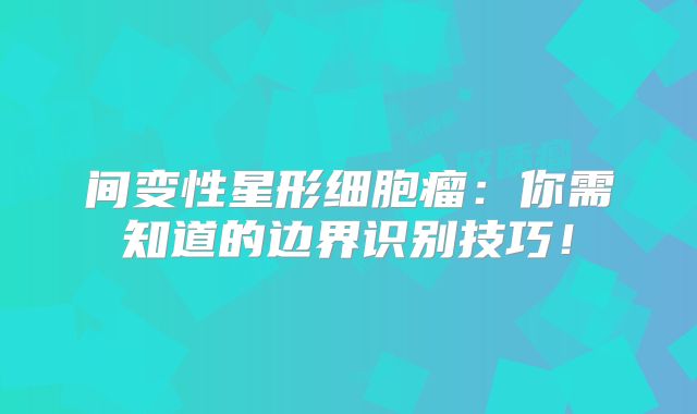 间变性星形细胞瘤：你需知道的边界识别技巧！