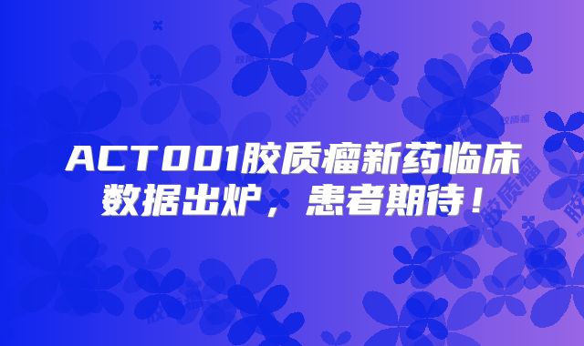ACT001胶质瘤新药临床数据出炉，患者期待！