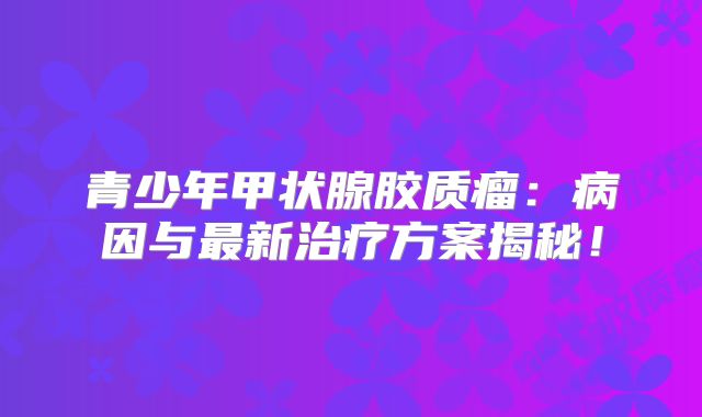 青少年甲状腺胶质瘤：病因与最新治疗方案揭秘！